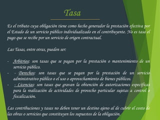 Es el tributo cuya obligación tiene como hecho generador la prestación efectiva por
el Estado de un servicio público individualizado en el contribuyente. No es tasa el
pago que se recibe por un servicio de origen contractual.
Las Tasas, entre otras, pueden ser:
- Arbitrios: son tasas que se pagan por la prestación o mantenimiento de un
servicio público.
- - Derechos: son tasas que se pagan por la prestación de un servicio
administrativo público o el uso o aprovechamiento de bienes públicos.
- - Licencias: son tasas que gravan la obtención de autorizaciones específicas
para la realización de actividades de provecho particular sujetas a control o
fiscalización.
Las contribuciones y tasas no deben tener un destino ajeno al de cubrir el costo de
las obras o servicios que constituyen los supuestos de la obligación.
 