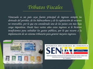 Tributos Fiscales
Venezuela es un país cuya fuente principal de ingresos siempre ha
derivado del petróleo, de los hidrocarburos y de la explotación de recursos
no renovables, por lo que era considerado uno de los países con más baja
carga impositiva. Desde hace varios años estos ingresos se le hicieron
insuficientes para subsidiar los gastos públicos, por lo que recurre a la
implantación de un sistema tributario para generar mayores ingresos.
 