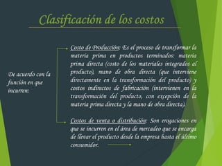 De acuerdo con la
función en que
incurren:
Costo de Producción: Es el proceso de transformar la
materia prima en productos terminados: materia
prima directa (costo de los materiales integrados al
producto), mano de obra directa (que interviene
directamente en la transformación del producto) y
costos indirectos de fabricación (intervienen en la
transformación del producto, con excepción de la
materia prima directa y la mano de obra directa).
Costos de venta o distribución: Son erogaciones en
que se incurren en el área de mercadeo que se encarga
de llevar el producto desde la empresa hasta el último
consumidor.
 