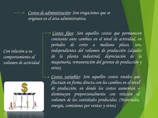 Costos de administración: Son erogaciones que se
originan en el área administrativa.
Con relación a su
comportamiento al
volumen de actividad
Costos fijos: Son aquellos costos que permanecen
constante ante cambios en el nivel de actividad, en
períodos de corto a mediano plazo, son,
independientes del volumen de producción (alquiler
de la planta industrial, depreciación de la
maquinaría, remuneración del gerente de producción y
otros).
Costos variables: Son aquellos costos totales que
fluctúan en forma directa con los cambios en el nivel
de producción, en donde los costos aumentan o
disminuyen proporcionalmente con relación al
volumen de las cantidades producidas. (Materiales,
energía, comisiones por ventas y otros).
 