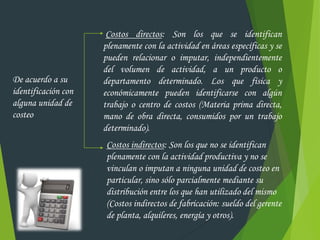 De acuerdo a su
identificación con
alguna unidad de
costeo
Costos directos: Son los que se identifican
plenamente con la actividad en áreas específicas y se
pueden relacionar o imputar, independientemente
del volumen de actividad, a un producto o
departamento determinado. Los que física y
económicamente pueden identificarse con algún
trabajo o centro de costos (Materia prima directa,
mano de obra directa, consumidos por un trabajo
determinado).
Costos indirectos: Son los que no se identifican
plenamente con la actividad productiva y no se
vinculan o imputan a ninguna unidad de costeo en
particular, sino sólo parcialmente mediante su
distribución entre los que han utilizado del mismo
(Costos indirectos de fabricación: sueldo del gerente
de planta, alquileres, energía y otros).
 