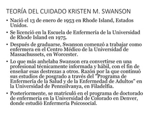 TEORÍA DEL CUIDADO KRISTEN M. SWANSON
• Nació el 13 de enero de 1953 en Rhode Island, Estados
Unidos.
• Se licenció en la Escuela de Enfermería de la Universidad
de Rhode Island en 1975.
• Después de graduarse, Swanson comenzó a trabajar como
enfermera en el Centro Médico de la Universidad de
Massachussets, en Worcester.
• Lo que más anhelaba Swanson era convertirse en una
profesional técnicamente informada y hábil, con el fin de
enseñar esas destrezas a otros. Razón por la que continuó
sus estudios de posgrado a través del "Programa de
Enfermería de la Salud y de la Enfermedad de Adultos" en
la Universidad de Pennsilvanya, en Filadelfia.
• Posteriormente, se matriculó en el programa de doctorado
de enfermería en la Universidad de Colorado en Denver,
donde estudió Enfermería Psicosocial.
 
