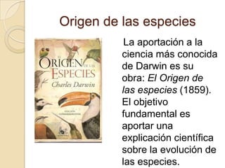 Origen de las especies   La aportación a la ciencia más conocida de Darwin es su obra: El Origen de las especies (1859). El objetivo fundamental es aportar una explicación científica sobre la evolución de las especies.