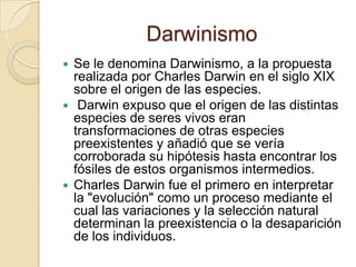DarwinismoSe le denomina Darwinismo, a la propuesta realizada por Charles Darwin en el siglo XIX sobre el origen de las especies.  Darwin expuso que el origen de las distintas especies de seres vivos eran transformaciones de otras especies preexistentes y añadió que se vería corroborada su hipótesis hasta encontrar los fósiles de estos organismos intermedios. Charles Darwin fue el primero en interpretar la "evolución" como un proceso mediante el cual las variaciones y la selección natural determinan la preexistencia o la desaparición de los individuos. 