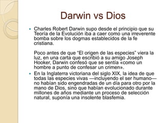 Darwin vs DiosCharles Robert Darwin supo desde el principio que su Teoría de la Evolución iba a caer como una irreverente bomba sobre los dogmas establecidos de la fe cristiana. Poco antes de que “El origen de las especies” viera la luz, en una carta que escribió a su amigo Joseph Hooker, Darwin confesó que se sentía «como un hombre a punto de confesar un crimen». En la Inglaterra victoriana del siglo XIX, la idea de que todas las especies vivas —incluyendo el ser humano— no habían sido engendradas de un día para otro por la mano de Dios, sino que habían evolucionado durante millones de años mediante un proceso de selección natural, suponía una insolente blasfemia.