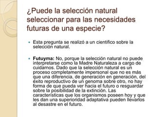¿Puede la selección natural seleccionar para las necesidades futuras de una especie? Esta pregunta se realizó a un cientifico sobre la selección natural.Futuyma: No, porque la selección natural no puede interpretarse como la Madre Naturaleza a cargo de cuidarnos. Dado que la selección natural es un proceso completamente impersonal que no es más que una diferencia, de generación en generación, del éxito reproductivo de un genoma sobre otro, no hay forma de que pueda ver hacia el futuro o resguardar sobre la posibilidad de la extinción. Las características que los organismos poseen hoy y que les dan una superioridad adaptativa pueden llevarlos al desastre en el futuro.