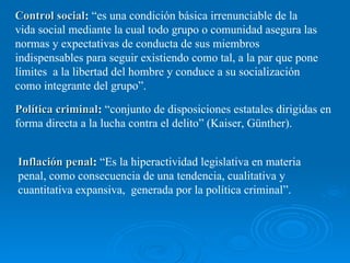 Control social
Control social: “es una condición básica irrenunciable de la
vida social mediante la cual todo grupo o comunidad asegura las
normas y expectativas de conducta de sus miembros
indispensables para seguir existiendo como tal, a la par que pone
límites a la libertad del hombre y conduce a su socialización
como integrante del grupo”.
Política criminal
Política criminal: “conjunto de disposiciones estatales dirigidas en
forma directa a la lucha contra el delito” (Kaiser, Günther).
Inflación penal
Inflación penal: “Es la hiperactividad legislativa en materia
penal, como consecuencia de una tendencia, cualitativa y
cuantitativa expansiva, generada por la política criminal”.
 