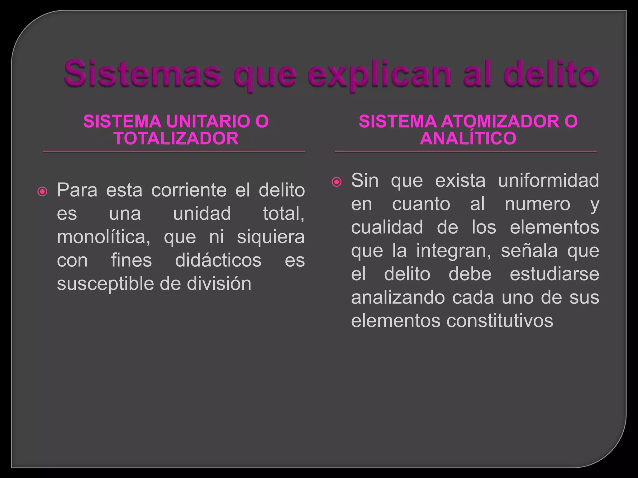 SISTEMA UNITARIO O                SISTEMA ATOMIZADOR O
          TOTALIZADOR                          ANALÍTICO

   Para esta corriente el delito       Sin que exista uniformidad
    es   una     unidad     total,       en cuanto al numero y
    monolítica, que ni siquiera          cualidad de los elementos
    con fines didácticos es              que la integran, señala que
    susceptible de división              el delito debe estudiarse
                                         analizando cada uno de sus
                                         elementos constitutivos
 