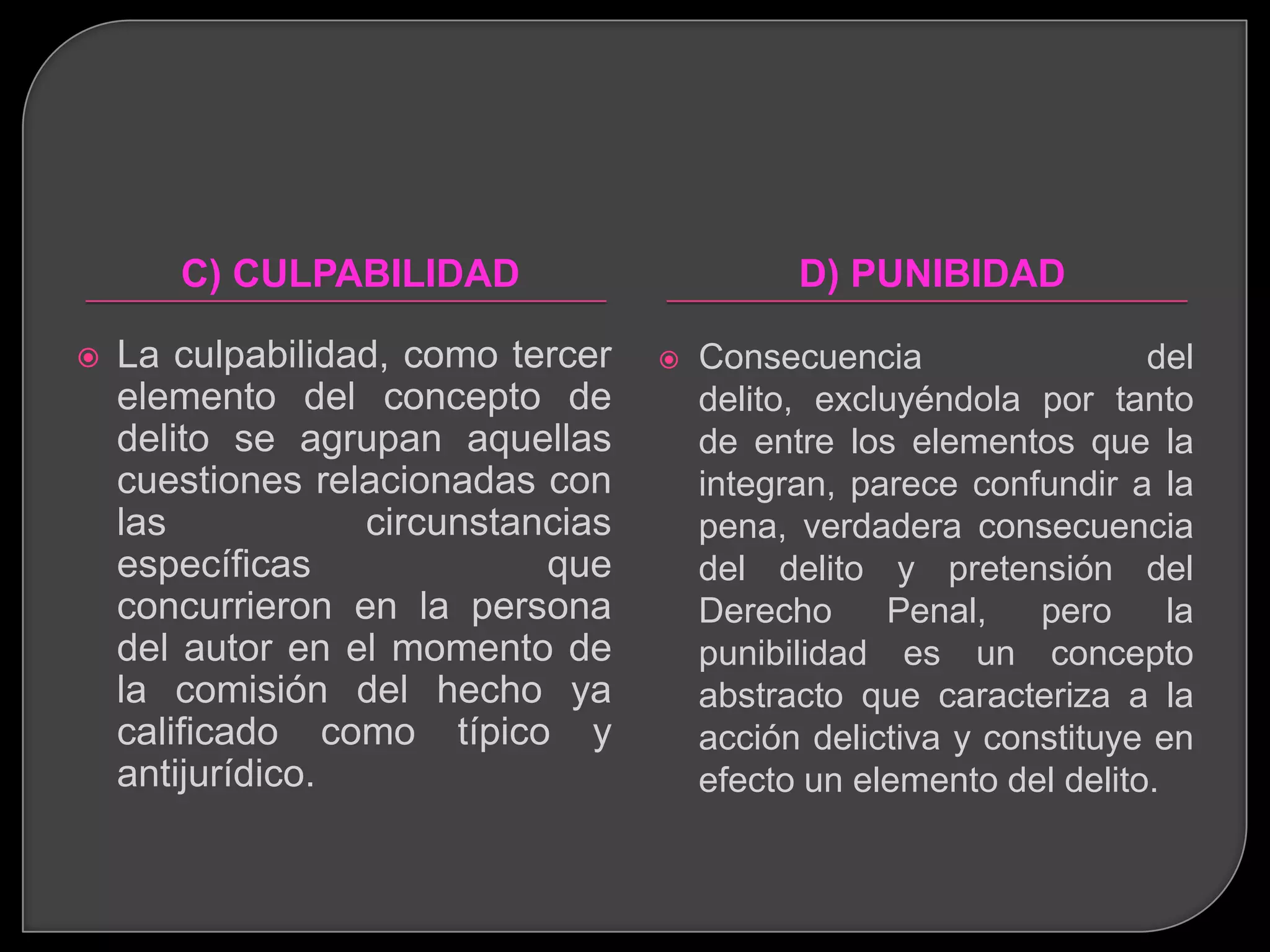 C) CULPABILIDAD                       D) PUNIBIDAD

   La culpabilidad, como tercer      Consecuencia                 del
    elemento del concepto de           delito, excluyéndola por tanto
    delito se agrupan aquellas         de entre los elementos que la
    cuestiones relacionadas con        integran, parece confundir a la
    las           circunstancias       pena, verdadera consecuencia
    específicas             que        del delito y pretensión del
    concurrieron en la persona         Derecho     Penal,    pero     la
    del autor en el momento de         punibilidad es un concepto
    la comisión del hecho ya           abstracto que caracteriza a la
    calificado como típico y           acción delictiva y constituye en
    antijurídico.                      efecto un elemento del delito.
 