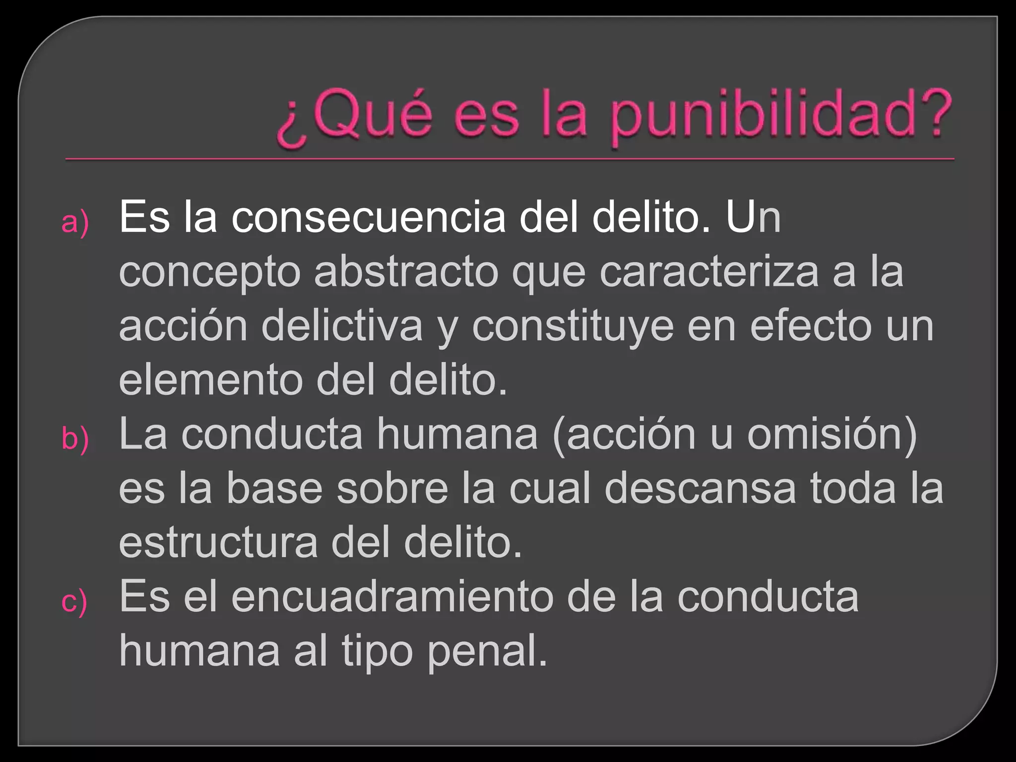 a)   Es la consecuencia del delito. Un
     concepto abstracto que caracteriza a la
     acción delictiva y constituye en efecto un
     elemento del delito.
b)   La conducta humana (acción u omisión)
     es la base sobre la cual descansa toda la
     estructura del delito.
c)   Es el encuadramiento de la conducta
     humana al tipo penal.
 