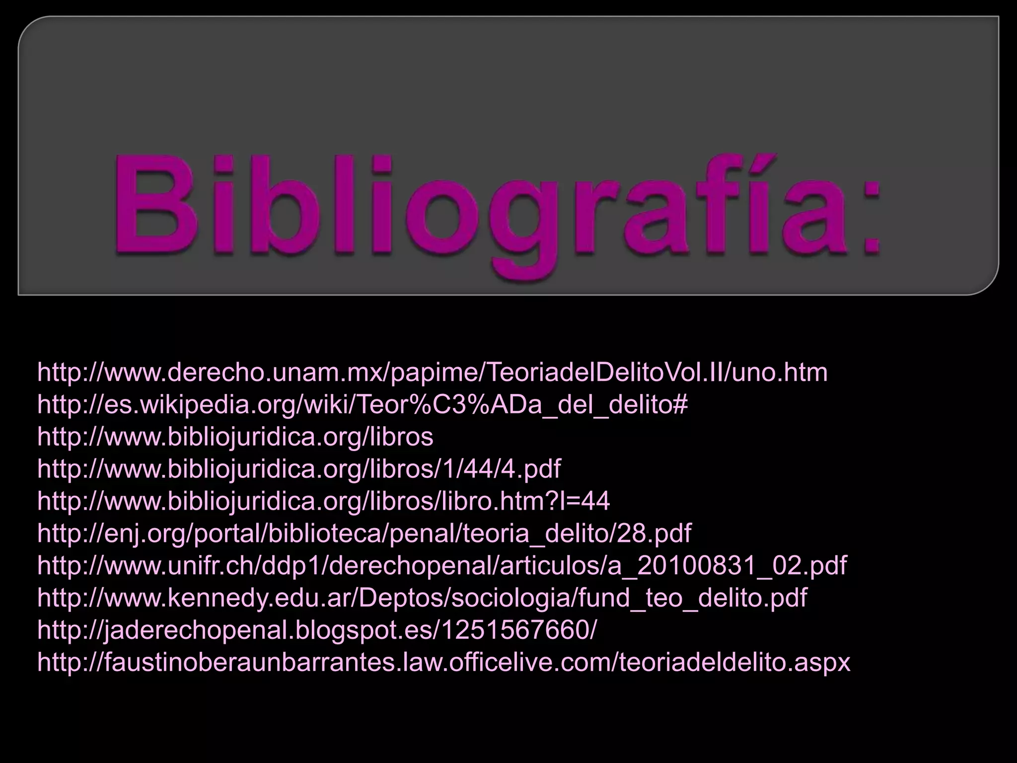 http://www.derecho.unam.mx/papime/TeoriadelDelitoVol.II/uno.htm
http://es.wikipedia.org/wiki/Teor%C3%ADa_del_delito#
http://www.bibliojuridica.org/libros
http://www.bibliojuridica.org/libros/1/44/4.pdf
http://www.bibliojuridica.org/libros/libro.htm?l=44
http://enj.org/portal/biblioteca/penal/teoria_delito/28.pdf
http://www.unifr.ch/ddp1/derechopenal/articulos/a_20100831_02.pdf
http://www.kennedy.edu.ar/Deptos/sociologia/fund_teo_delito.pdf
http://jaderechopenal.blogspot.es/1251567660/
http://faustinoberaunbarrantes.law.officelive.com/teoriadeldelito.aspx
 