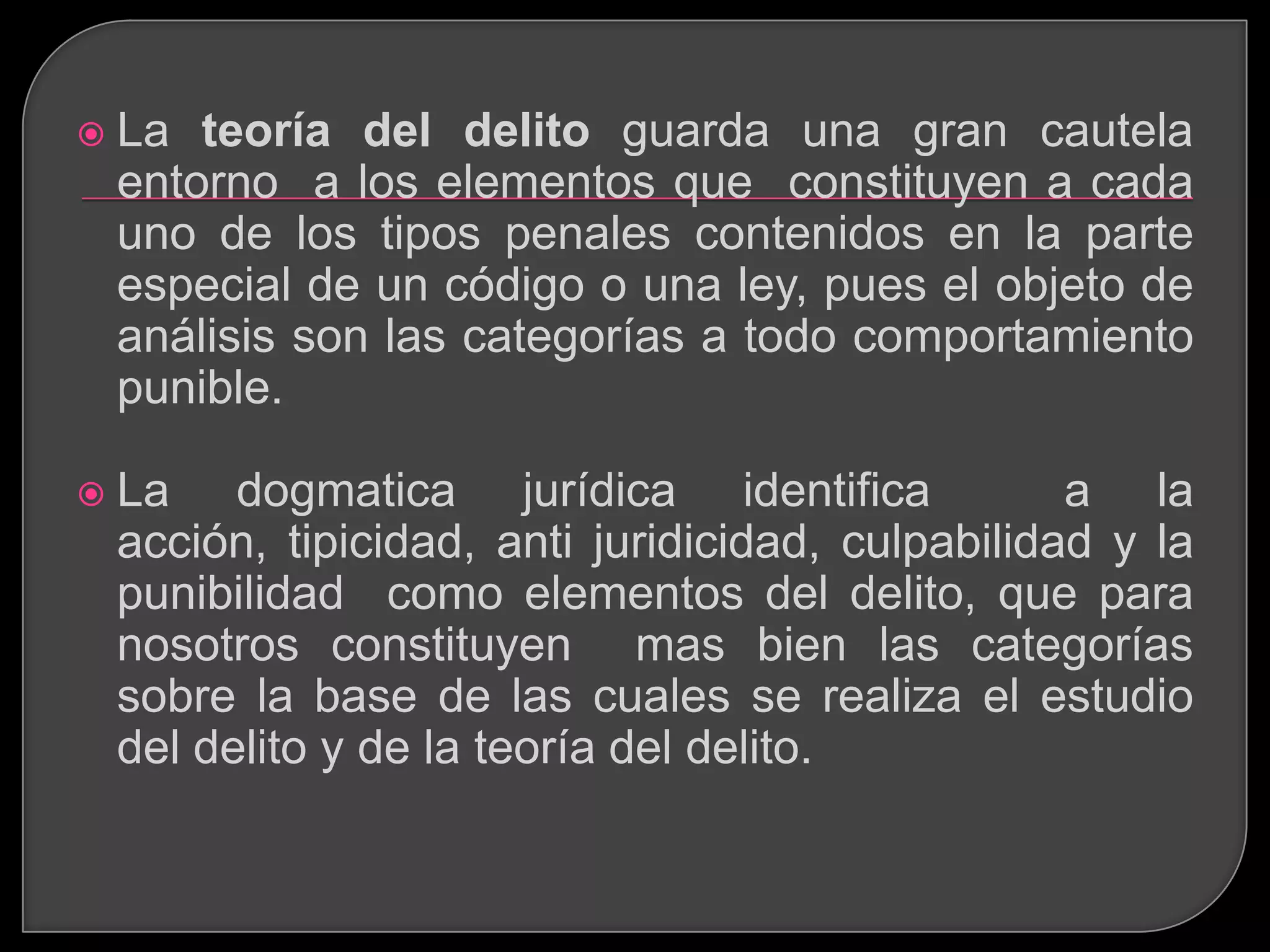    La teoría del delito guarda una gran cautela
    entorno a los elementos que constituyen a cada
    uno de los tipos penales contenidos en la parte
    especial de un código o una ley, pues el objeto de
    análisis son las categorías a todo comportamiento
    punible.

   La dogmatica jurídica identifica                a la
    acción, tipicidad, anti juridicidad, culpabilidad y la
    punibilidad como elementos del delito, que para
    nosotros constituyen mas bien las categorías
    sobre la base de las cuales se realiza el estudio
    del delito y de la teoría del delito.
 