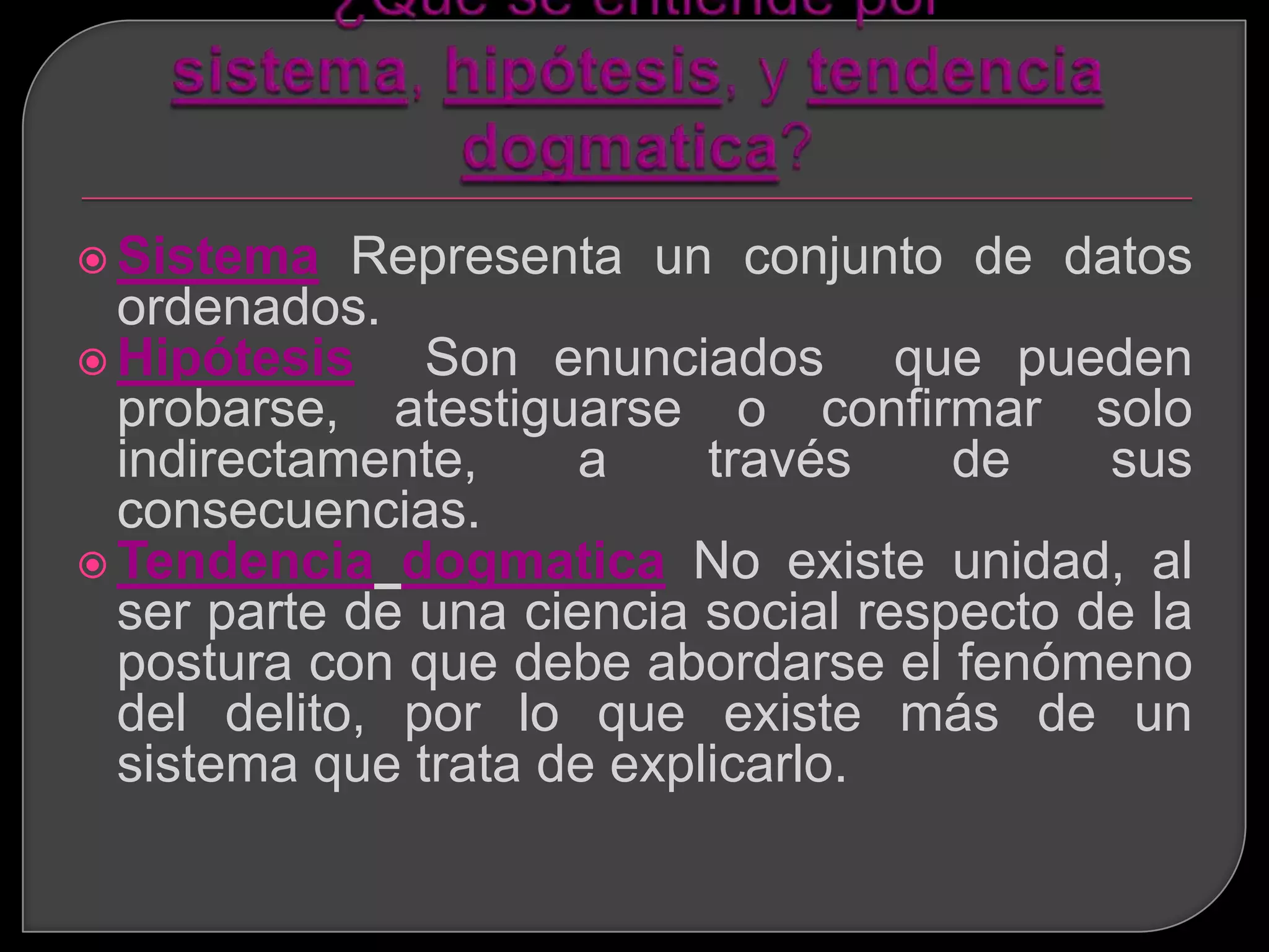  Sistema   Representa un conjunto de datos
  ordenados.
 Hipótesis    Son enunciados que pueden
  probarse, atestiguarse o confirmar solo
  indirectamente,     a    través     de    sus
  consecuencias.
 Tendencia dogmatica No existe unidad, al
  ser parte de una ciencia social respecto de la
  postura con que debe abordarse el fenómeno
  del delito, por lo que existe más de un
  sistema que trata de explicarlo.
 