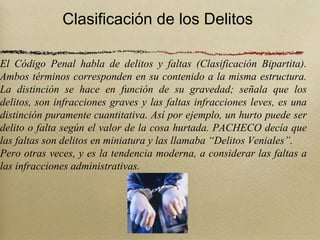 Clasificación de los Delitos

El Código Penal habla de delitos y faltas (Clasificación Bipartita).
Ambos términos corresponden en su contenido a la misma estructura.
La distinción se hace en función de su gravedad; señala que los
delitos, son infracciones graves y las faltas infracciones leves, es una
distinción puramente cuantitativa. Así por ejemplo, un hurto puede ser
delito o falta según el valor de la cosa hurtada. PACHECO decía que
las faltas son delitos en miniatura y las llamaba “Delitos Veniales”.
Pero otras veces, y es la tendencia moderna, a considerar las faltas a
las infracciones administrativas.
 