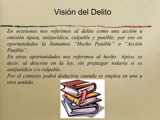 Visión del Delito

En ocasiones nos referimos al delito como una acción u
omisión típica, antijurídica, culpable y punible; por eso en
oportunidades la llamamos “Hecho Punible” o “Acción
Punible”.
En otras oportunidades nos referimos al hecho típico, es
decir, al descrito en la ley, sin prejuzgar todavía si es
antijurídico y/o culpable.
Por el contexto podrá deducirse cuando se emplea en uno u
otro sentido.
 