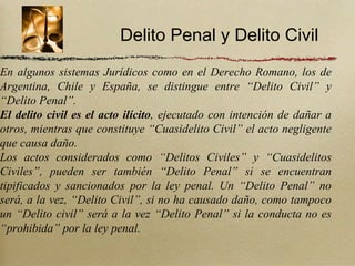 Delito Penal y Delito Civil
En algunos sistemas Jurídicos como en el Derecho Romano, los de
Argentina, Chile y España, se distingue entre “Delito Civil” y
“Delito Penal”.
El delito civil es el acto ilícito, ejecutado con intención de dañar a
otros, mientras que constituye “Cuasidelito Civil” el acto negligente
que causa daño.
Los actos considerados como “Delitos Civiles” y “Cuasidelitos
Civiles”, pueden ser también “Delito Penal” si se encuentran
tipificados y sancionados por la ley penal. Un “Delito Penal” no
será, a la vez, “Delito Civil”, si no ha causado daño, como tampoco
un “Delito civil” será a la vez “Delito Penal” si la conducta no es
“prohibida” por la ley penal.
 