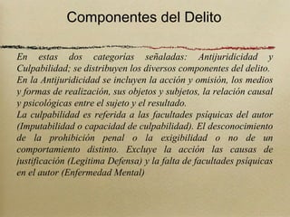 Componentes del Delito

En estas dos categorías señaladas: Antijuridicidad y
Culpabilidad; se distribuyen los diversos componentes del delito.
En la Antijuridicidad se incluyen la acción y omisión, los medios
y formas de realización, sus objetos y subjetos, la relación causal
y psicológicas entre el sujeto y el resultado.
La culpabilidad es referida a las facultades psíquicas del autor
(Imputabilidad o capacidad de culpabilidad). El desconocimiento
de la prohibición penal o la exigibilidad o no de un
comportamiento distinto. Excluye la acción las causas de
justificación (Legitima Defensa) y la falta de facultades psíquicas
en el autor (Enfermedad Mental)
 