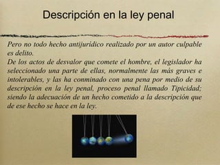 Descripción en la ley penal

Pero no todo hecho antijurídico realizado por un autor culpable
es delito.
De los actos de desvalor que comete el hombre, el legislador ha
seleccionado una parte de ellas, normalmente las más graves e
intolerables, y las ha conminado con una pena por medio de su
descripción en la ley penal, proceso penal llamado Tipicidad;
siendo la adecuación de un hecho cometido a la descripción que
de ese hecho se hace en la ley.
 