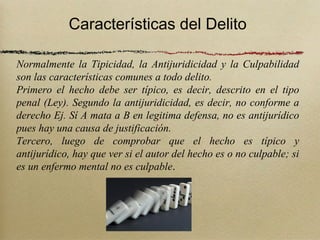Características del Delito

Normalmente la Tipicidad, la Antijuridicidad y la Culpabilidad
son las características comunes a todo delito.
Primero el hecho debe ser típico, es decir, descrito en el tipo
penal (Ley). Segundo la antijuridicidad, es decir, no conforme a
derecho Ej. Sí A mata a B en legitima defensa, no es antijurídico
pues hay una causa de justificación.
Tercero, luego de comprobar que el hecho es típico y
antijurídico, hay que ver si el autor del hecho es o no culpable; si
es un enfermo mental no es culpable.
 