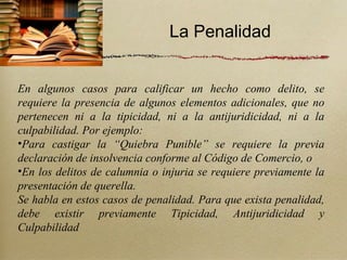 La Penalidad


En algunos casos para calificar un hecho como delito, se
requiere la presencia de algunos elementos adicionales, que no
pertenecen ni a la tipicidad, ni a la antijuridicidad, ni a la
culpabilidad. Por ejemplo:
•Para castigar la “Quiebra Punible” se requiere la previa
declaración de insolvencia conforme al Código de Comercio, o
•En los delitos de calumnia o injuria se requiere previamente la
presentación de querella.
Se habla en estos casos de penalidad. Para que exista penalidad,
debe existir previamente Tipicidad, Antijuridicidad y
Culpabilidad
 