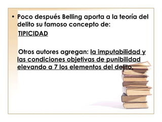 • Poco después Belling aporta a la teoría del
delito su famoso concepto de:
TIPICIDAD
Otros autores agregan: la imputabilidad y
las condiciones objetivas de punibilidad
elevando a 7 los elementos del delito.

 