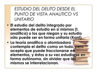 ESTUDIO DEL DELITO DESDE EL
PUNTO DE VISTA ANALITICO VS
UNITARIO
• El estudio del delito integrado por
elementos de estudio en sí mismos (t.
analítica) o los que niegan y su estudio
sólo puede ser en forma unitaria (Kant).
• La teoría analítica o atomizadora
contempla el delito como un todo, pero
acepta que puede fraccionarse en
elementos, y éstos a su vez estudiarse en
forma autónoma, sin olvidar que los
mismos se interrelacionan.

 