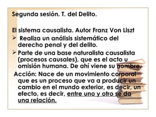 Segunda sesión. T. del Delito.
El sistema causalista. Autor Franz Von Liszt
 Realiza un análisis sistemático del
derecho penal y del delito.
 Parte de una base naturalista causalista
(procesos causales), que es el acto u
omisión humana. De ahí viene su nombre.
Acción: Nace de un movimiento corporal
que es un proceso que va a producir un
cambio en el mundo exterior, es decir, un
efecto, es decir, entre uno y otro se da
una relación.

 