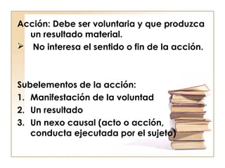 Acción: Debe ser voluntaria y que produzca
un resultado material.
 No interesa el sentido o fin de la acción.

Subelementos de la acción:
1. Manifestación de la voluntad
2. Un resultado
3. Un nexo causal (acto o acción,
conducta ejecutada por el sujeto)

 