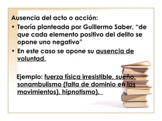 Ausencia del acto o acción:
• Teoría planteada por Guillermo Saber, “de
que cada elemento positivo del delito se
opone uno negativo”
• En este caso se opone su ausencia de
voluntad.
Ejemplo: fuerza física irresistible, sueño,
sonambulismo (falta de dominio en los
movimientos), hipnotismo).

 