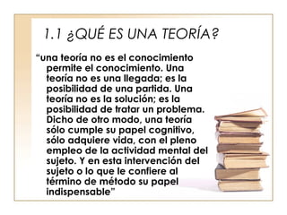 1.1 ¿QUÉ ES UNA TEORÍA?
“una teoría no es el conocimiento
permite el conocimiento. Una
teoría no es una llegada; es la
posibilidad de una partida. Una
teoría no es la solución; es la
posibilidad de tratar un problema.
Dicho de otro modo, una teoría
sólo cumple su papel cognitivo,
sólo adquiere vida, con el pleno
empleo de la actividad mental del
sujeto. Y en esta intervención del
sujeto o lo que le confiere al
término de método su papel
indispensable”

 