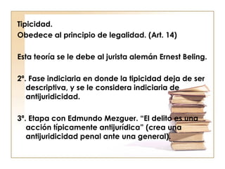 Tipicidad.
Obedece al principio de legalidad. (Art. 14)
Esta teoría se le debe al jurista alemán Ernest Beling.
2ª. Fase indiciaria en donde la tipicidad deja de ser
descriptiva, y se le considera indiciaria de
antijuridicidad.
3ª. Etapa con Edmundo Mezguer. “El delito es una
acción típicamente antijurídica” (crea una
antijuridicidad penal ante una general).

 