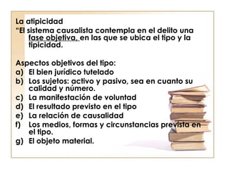 La atipicidad
“El sistema causalista contempla en el delito una
fase objetiva, en las que se ubica el tipo y la
tipicidad.
Aspectos objetivos del tipo:
a) El bien jurídico tutelado
b) Los sujetos: activo y pasivo, sea en cuanto su
calidad y número.
c) La manifestación de voluntad
d) El resultado previsto en el tipo
e) La relación de causalidad
f) Los medios, formas y circunstancias prevista en
el tipo.
g) El objeto material.

 