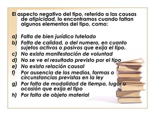 El aspecto negativo del tipo, referido a las causas
de atipicidad, lo encontramos cuando faltan
algunos elementos del tipo, como:
a) Falta de bien jurídico tutelado
b) Falta de calidad, o del numero, en cuanto
sujetos activos o pasivos que exija el tipo.
c) No exista manifestación de voluntad
d) No se ve el resultado previsto por el tipo
e) No exista relación causal
f) Por ausencia de los medios, formas o
circunstancias previstas en la ley
g) Por falta de modalidad de tiempo, lugar u
ocasión que exija el tipo
h) Por falta de objeto material

 