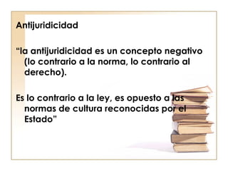 Antijuridicidad
“la antijuridicidad es un concepto negativo
(lo contrario a la norma, lo contrario al
derecho).
Es lo contrario a la ley, es opuesto a las
normas de cultura reconocidas por el
Estado”

 