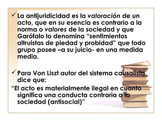  La antijuridicidad es la valoración de un
acto, que en su esencia es contrario a la
norma o valores de la sociedad y que
Garófalo lo denomina “sentimientos
altruistas de piedad y probidad” que todo
grupo posee –a su juicio- en una medida
media.
 Para Von Liszt autor del sistema causalista
dice que:
“El acto es materialmente ilegal en cuanto
significa una conducta contraria a la
sociedad (antisocial)”

 