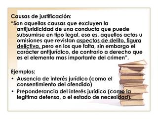 Causas de justificación:
“Son aquellas causas que excluyen la
antijuridicidad de una conducta que puede
subsumirse en tipo legal, eso es, aquellos actos u
omisiones que revistan aspectos de delito, figura
delictiva, pero en los que falta, sin embargo el
carácter antijurídico, de contrario a derecho que
es el elemento mas importante del crimen”.
Ejemplos:
• Ausencia de interés jurídico (como el
consentimiento del ofendido)
• Preponderancia del interés jurídico (como la
legitima defensa, o el estado de necesidad).

 
