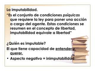 La imputabilidad.
“Es el conjunto de condiciones psíquicas
que requiere la ley para poner una acción
a cargo del agente. Estas condiciones se
resumen en el concepto de libertad,
imputabilidad equivale a libertad”
¿Quién es imputable?
El que tiene capacidad de entender y
querer.
• Aspecto negativo = inimputabilidad

 