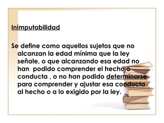 Inimputabilidad
Se define como aquellos sujetos que no
alcanzan la edad mínima que la ley
señale, o que alcanzando esa edad no
han podido comprender el hecho o
conducta , o no han podido determinarse
para comprender y ajustar esa conducta
al hecho o a lo exigido por la ley.

 