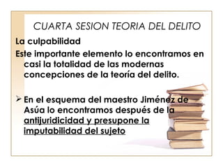CUARTA SESION TEORIA DEL DELITO
La culpabilidad
Este importante elemento lo encontramos en
casi la totalidad de las modernas
concepciones de la teoría del delito.
 En el esquema del maestro Jiménez de
Asúa lo encontramos después de la
antijuridicidad y presupone la
imputabilidad del sujeto

 