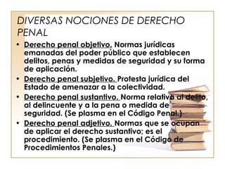 DIVERSAS NOCIONES DE DERECHO
PENAL
• Derecho penal objetivo. Normas jurídicas
emanadas del poder público que establecen
delitos, penas y medidas de seguridad y su forma
de aplicación.
• Derecho penal subjetivo. Protesta jurídica del
Estado de amenazar a la colectividad.
• Derecho penal sustantivo. Norma relativa al delito,
al delincuente y a la pena o medida de
seguridad. (Se plasma en el Código Penal.)
• Derecho penal adjetivo. Normas que se ocupan
de aplicar el derecho sustantivo; es el
procedimiento. (Se plasma en el Código de
Procedimientos Penales.)

 