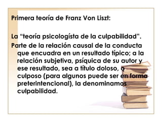 Primera teoría de Franz Von Liszt:
La “teoría psicologísta de la culpabilidad”.
Parte de la relación causal de la conducta
que encuadra en un resultado típico; a la
relación subjetiva, psíquica de su autor y
ese resultado, sea a título doloso, o
culposo (para algunos puede ser en forma
preterintencional), la denominamos
culpabilidad.

 
