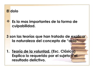 El dolo
 Es la mas importantes de la forma de
culpabilidad.
3 son las teorías que han tratado de explicar
la naturaleza del concepto de “dolo”
1. Teoría de la voluntad. (Esc. Clásica)
Explica lo requerido por el sujeto y el
resultado delictivo.

 