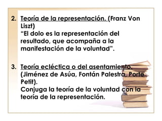 2. Teoría de la representación. (Franz Von
Liszt)
“El dolo es la representación del
resultado, que acompaña a la
manifestación de la voluntad”.
3. Teoría ecléctica o del asentamiento.
(Jiménez de Asúa, Fontán Palestra, Porte
Petit).
Conjuga la teoría de la voluntad con la
teoría de la representación.

 