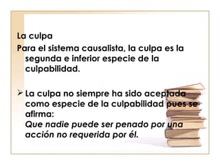 La culpa
Para el sistema causalista, la culpa es la
segunda e inferior especie de la
culpabilidad.
 La culpa no siempre ha sido aceptada
como especie de la culpabilidad pues se
afirma:
Que nadie puede ser penado por una
acción no requerida por él.

 