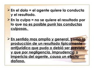  En el dolo = el agente quiere la conducta
y el resultado.
 En la culpa = no se quiere el resultado por
lo que no es posible punir las conductas
culposas.
 En sentido mas amplio y general, como la
producción de un resultado típicamente
antijurídico que pudo o debió ser previsto
y que por negligencia, imprudencia o
impericia del agente, causa un efecto
dañoso.

 