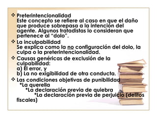  Preterintencionalidad
Este concepto se refiere al caso en que el daño
que produce sobrepasa a la intención del
agente. Algunos tratadistas lo consideran que
pertenece al “dolo”.
 La inculpabilidad
Se explica como la no configuración del dolo, la
culpa o la preterintencionalidad.
 Causas genéricas de exclusión de la
culpabilidad:
a) El error, y
b) La no exigibilidad de otra conducta.
 Las condiciones objetivas de punibilidad
*La querella
*La declaración previa de quiebra
*La declaración previa de perjuicio (delitos
fiscales)

 