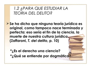 1.2 ¿PARA QUE ESTUDIAR LA
TEORIA DEL DELITO?
 Se ha dicho que ninguna teoría jurídica es
original, como tampoco nace terminada y
perfecta: eso sería el fin de la ciencia, la
muerte de nuestra cultura jurídica.
(Zaffaroni, T. del delito, p. 10)
*¿Es el derecho una ciencia?
*¿Qué se entiende por dogmática?

 