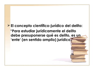  El concepto científico-jurídico del delito:
“Para estudiar jurídicamente el delito
debe presuponerse qué es delito, es un
‘ente‘ (en sentido amplio) jurídico.”

 