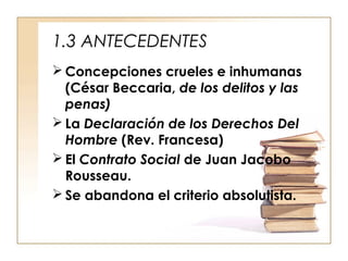 1.3 ANTECEDENTES
 Concepciones crueles e inhumanas
(César Beccaria, de los delitos y las
penas)
 La Declaración de los Derechos Del
Hombre (Rev. Francesa)
 El Contrato Social de Juan Jacobo
Rousseau.
 Se abandona el criterio absolutista.

 
