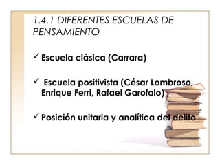 1.4.1 DIFERENTES ESCUELAS DE
PENSAMIENTO
 Escuela clásica (Carrara)
 Escuela positivista (César Lombroso,
Enrique Ferri, Rafael Garofalo)
 Posición unitaria y analítica del delito

 
